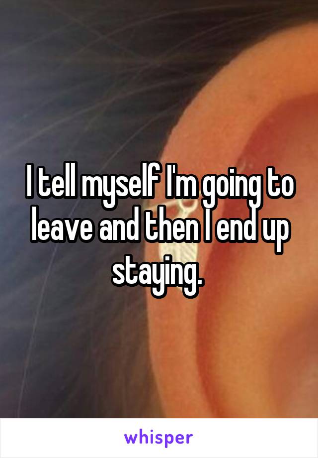 I tell myself I'm going to leave and then I end up staying. 