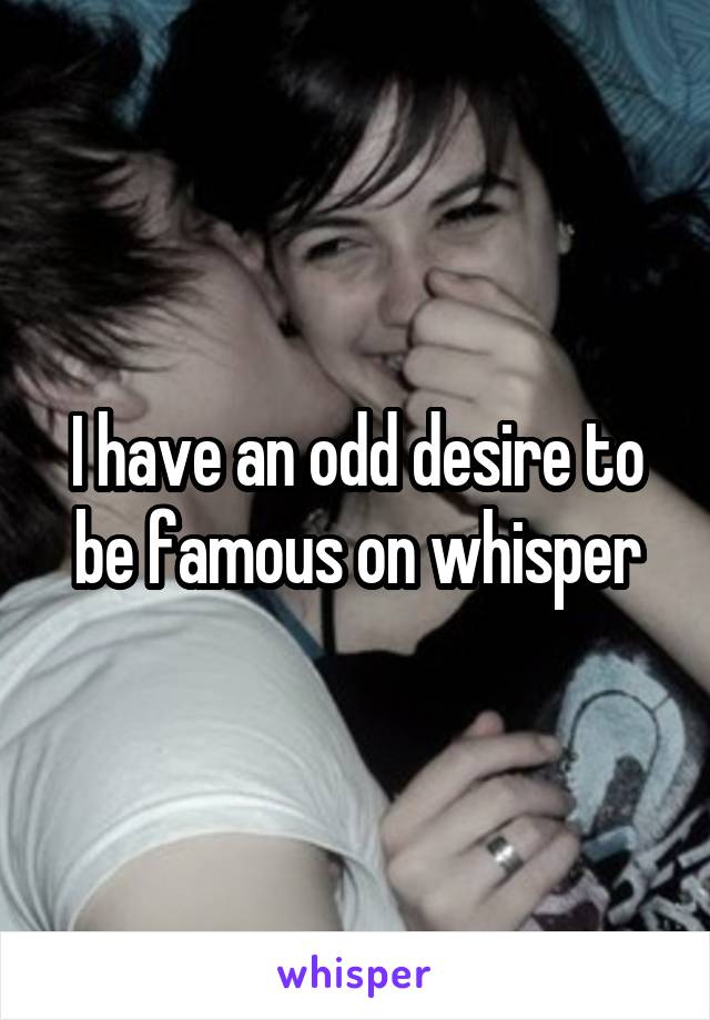 I have an odd desire to be famous on whisper