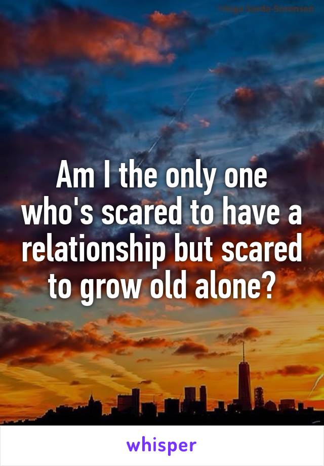 Am I the only one who's scared to have a relationship but scared to grow old alone?