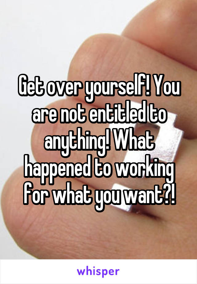 Get over yourself! You are not entitled to anything! What happened to working for what you want?!