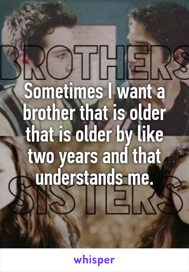 Sometimes I want a brother that is older that is older by like two years and that understands me.