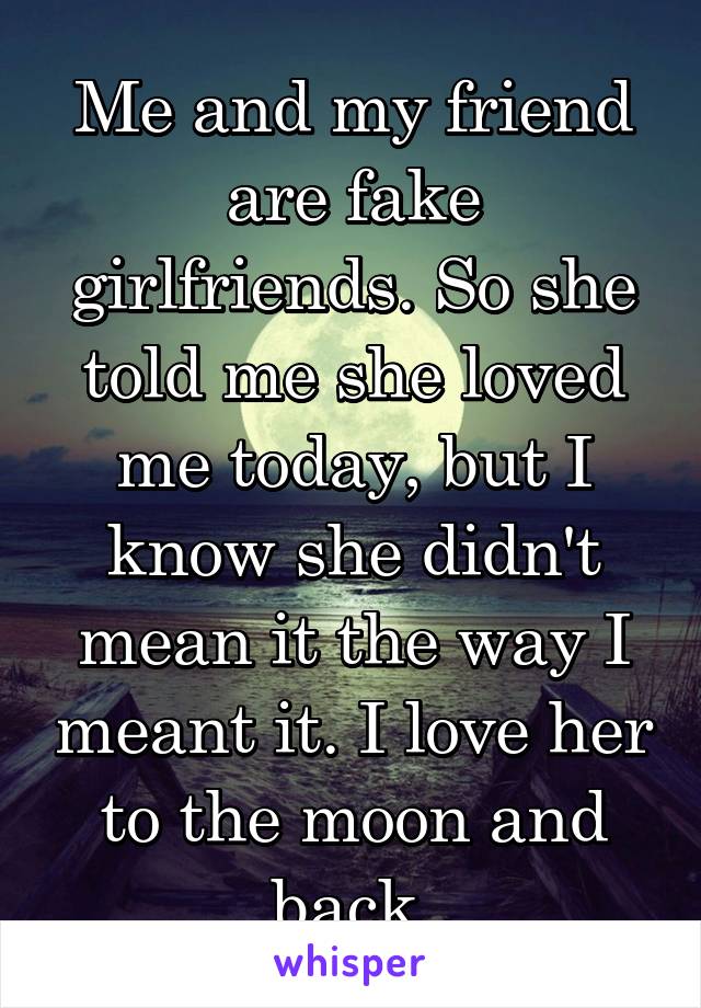 Me and my friend are fake girlfriends. So she told me she loved me today, but I know she didn't mean it the way I meant it. I love her to the moon and back.