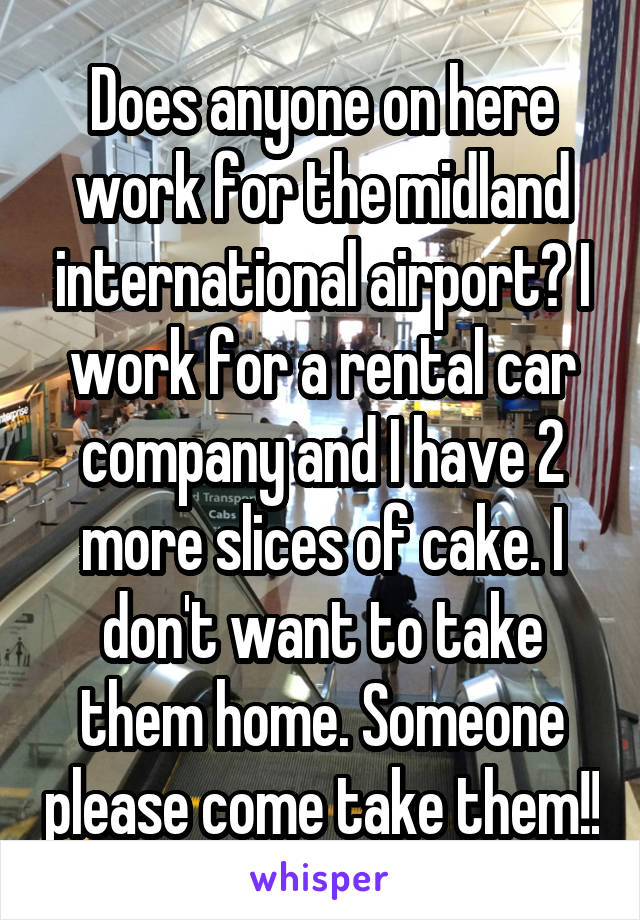 Does anyone on here work for the midland international airport? I work for a rental car company and I have 2 more slices of cake. I don't want to take them home. Someone please come take them!!