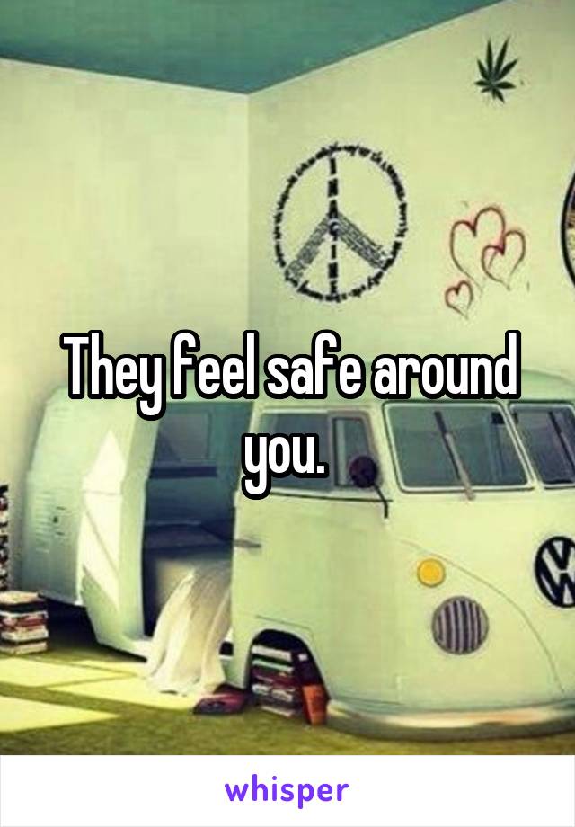 They feel safe around you. 