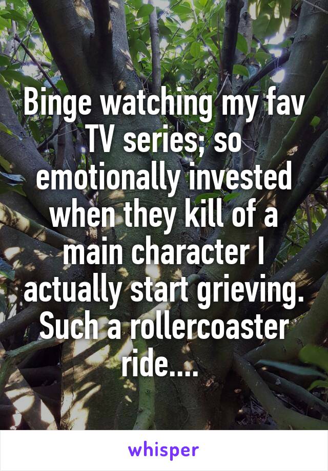 Binge watching my fav TV series; so emotionally invested when they kill of a main character I actually start grieving. Such a rollercoaster ride.... 