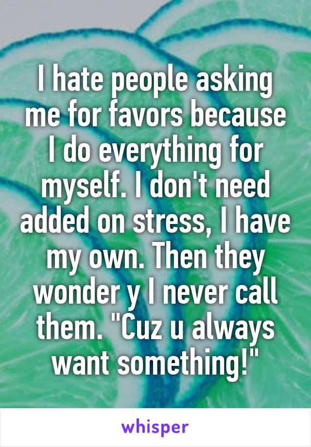 I hate people asking me for favors because I do everything for myself. I don't need added on stress, I have my own. Then they wonder y I never call them. "Cuz u always want something!"