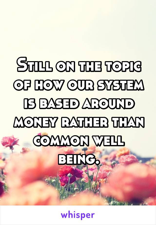 Still on the topic of how our system is based around money rather than common well being.