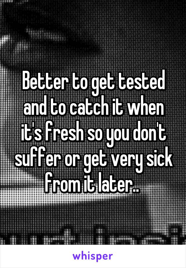 Better to get tested and to catch it when it's fresh so you don't suffer or get very sick from it later.. 