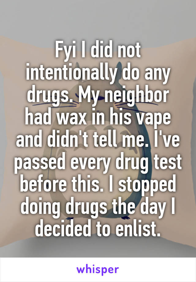 Fyi I did not intentionally do any drugs. My neighbor had wax in his vape and didn't tell me. I've passed every drug test before this. I stopped doing drugs the day I decided to enlist.