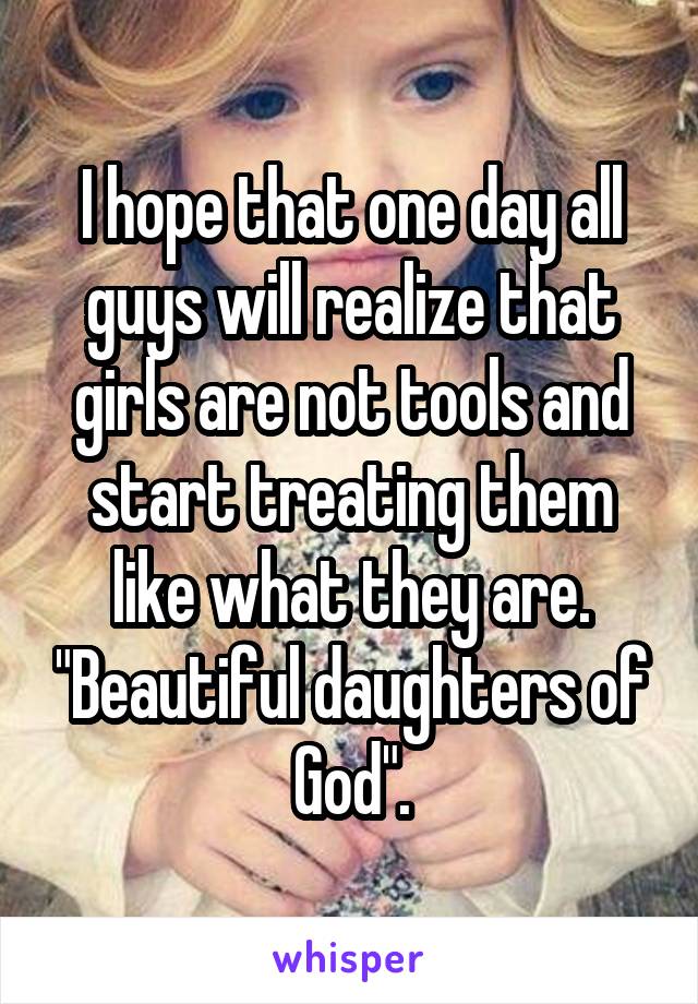 I hope that one day all guys will realize that girls are not tools and start treating them like what they are. "Beautiful daughters of God".