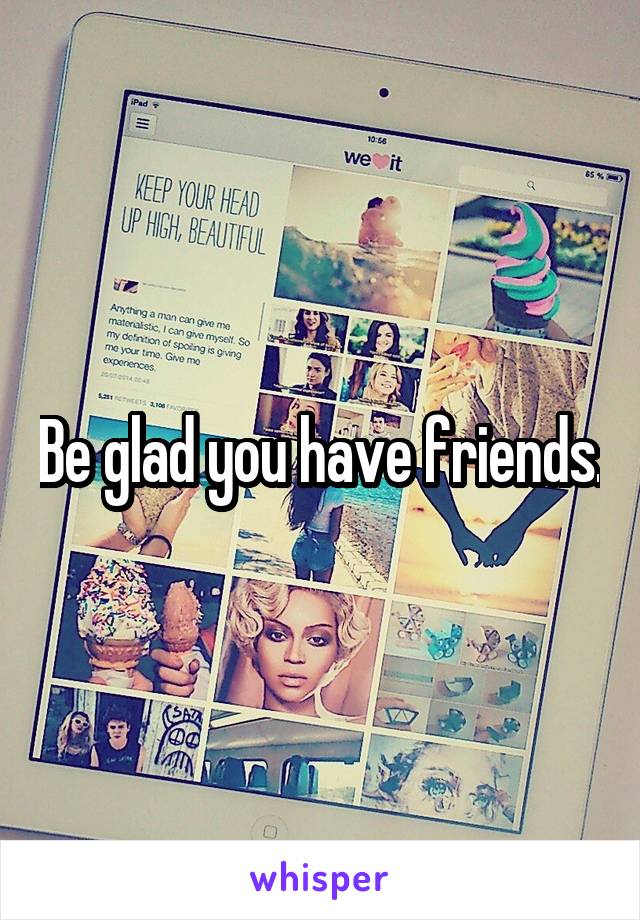 Be glad you have friends.