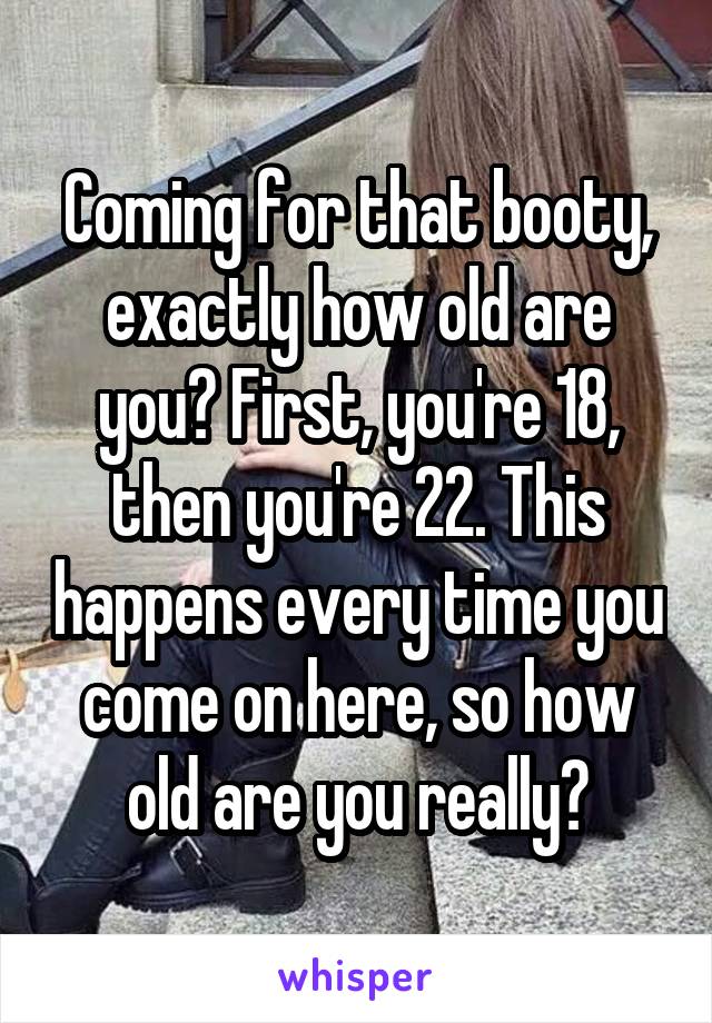 Coming for that booty, exactly how old are you? First, you're 18, then you're 22. This happens every time you come on here, so how old are you really?