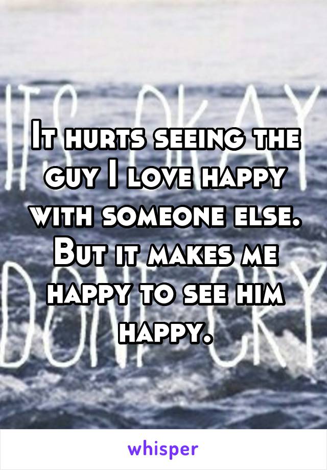 It hurts seeing the guy I love happy with someone else. But it makes me happy to see him happy.