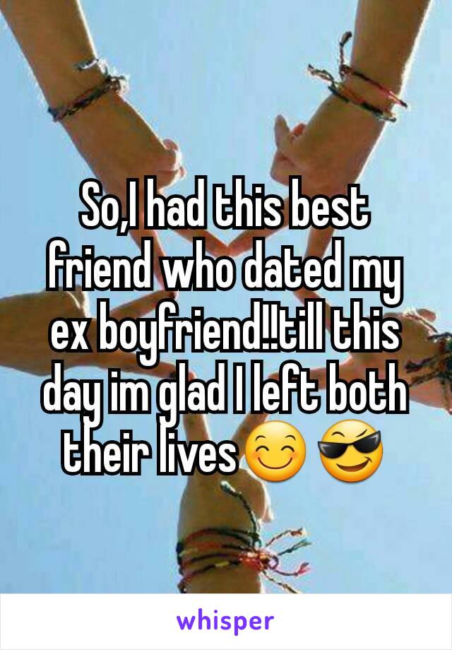 So,I had this best friend who dated my ex boyfriend!!till this day im glad I left both their lives😊😎