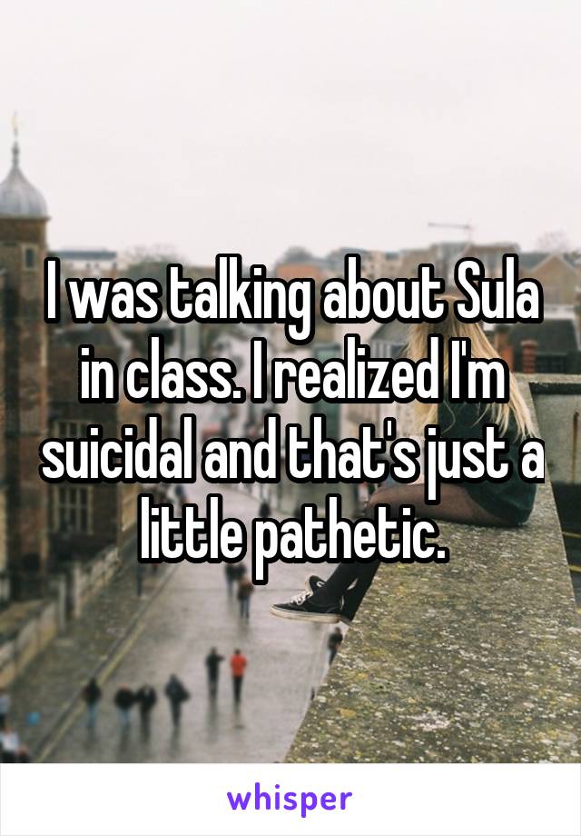 I was talking about Sula in class. I realized I'm suicidal and that's just a little pathetic.