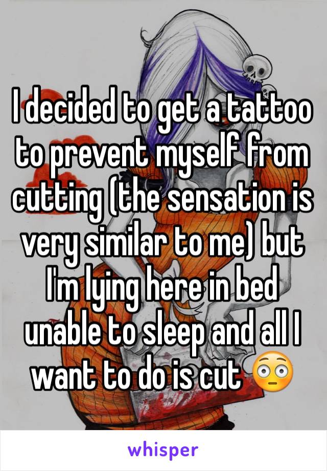 I decided to get a tattoo to prevent myself from cutting (the sensation is very similar to me) but I'm lying here in bed unable to sleep and all I want to do is cut 😳