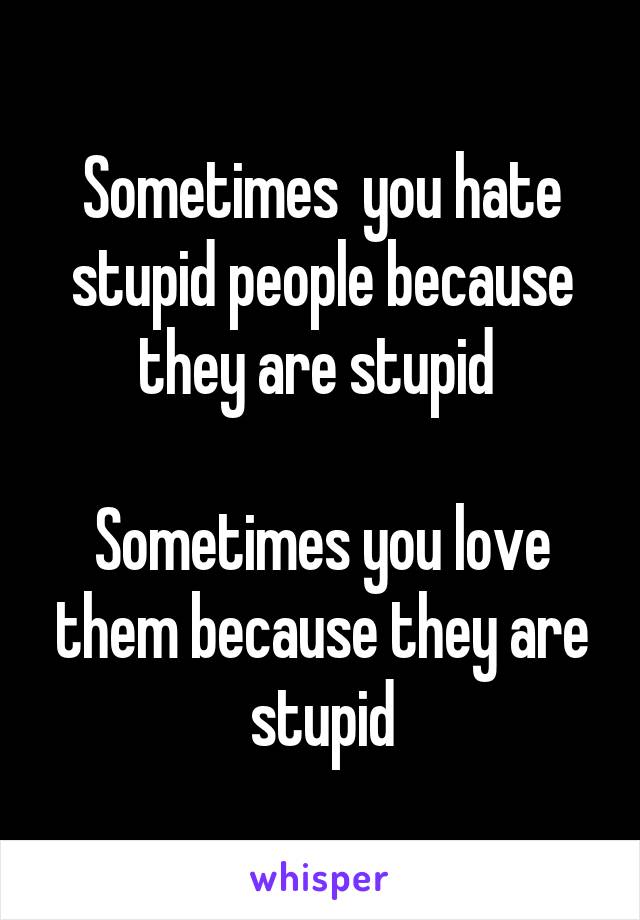 Sometimes  you hate stupid people because they are stupid 

Sometimes you love them because they are stupid