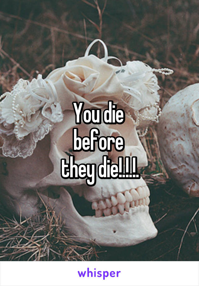 You die 
before 
they die!.!.!.