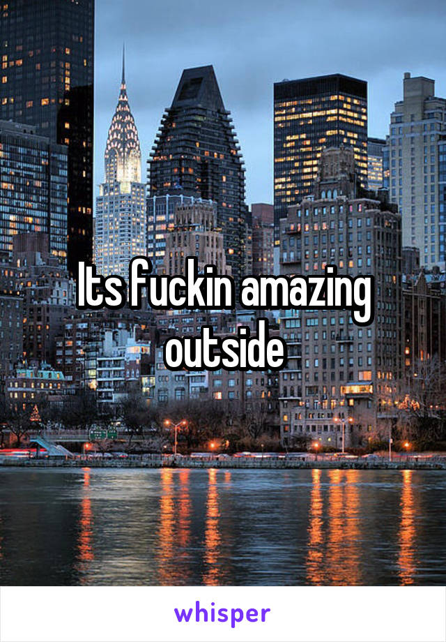 Its fuckin amazing outside