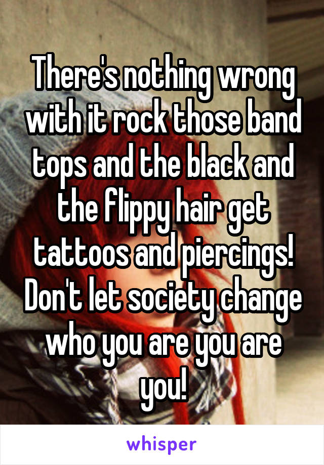 There's nothing wrong with it rock those band tops and the black and the flippy hair get tattoos and piercings! Don't let society change who you are you are you!