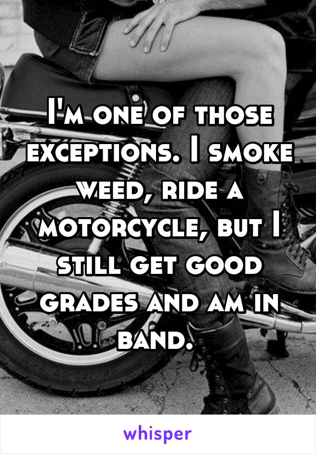 I'm one of those exceptions. I smoke weed, ride a motorcycle, but I still get good grades and am in band. 