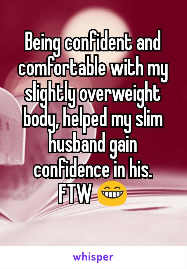 Being confident and comfortable with my slightly overweight body, helped my slim husband gain confidence in his.
FTW 😁