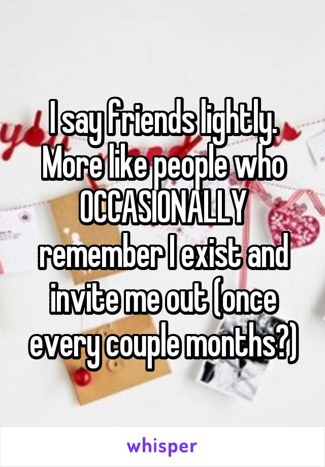 I say friends lightly. More like people who OCCASIONALLY remember I exist and invite me out (once every couple months?)