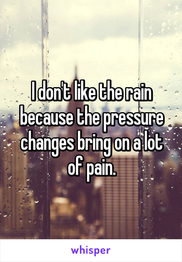 I don't like the rain because the pressure changes bring on a lot of pain.