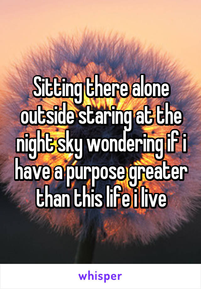 Sitting there alone outside staring at the night sky wondering if i have a purpose greater than this life i Iive