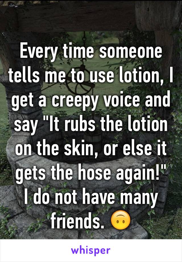 Every time someone tells me to use lotion, I get a creepy voice and say "It rubs the lotion on the skin, or else it gets the hose again!"
I do not have many friends. 🙃