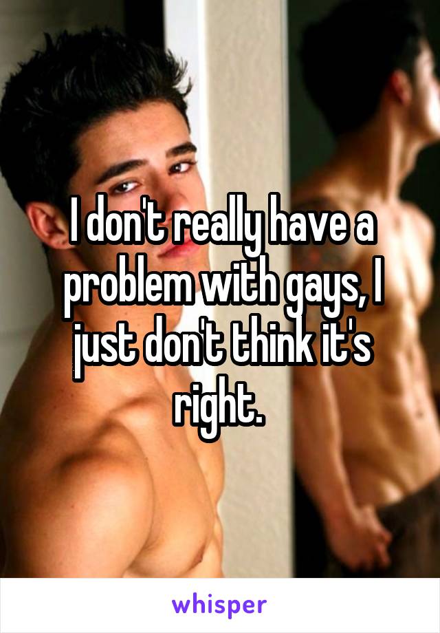 I don't really have a problem with gays, I just don't think it's right. 