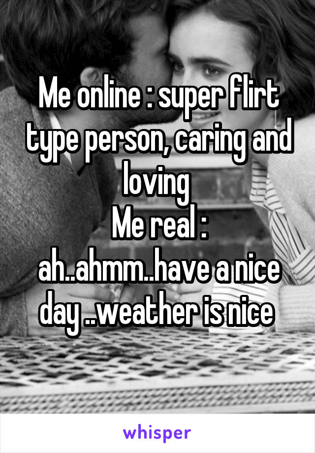 Me online : super flirt type person, caring and loving 
Me real : ah..ahmm..have a nice day ..weather is nice 
