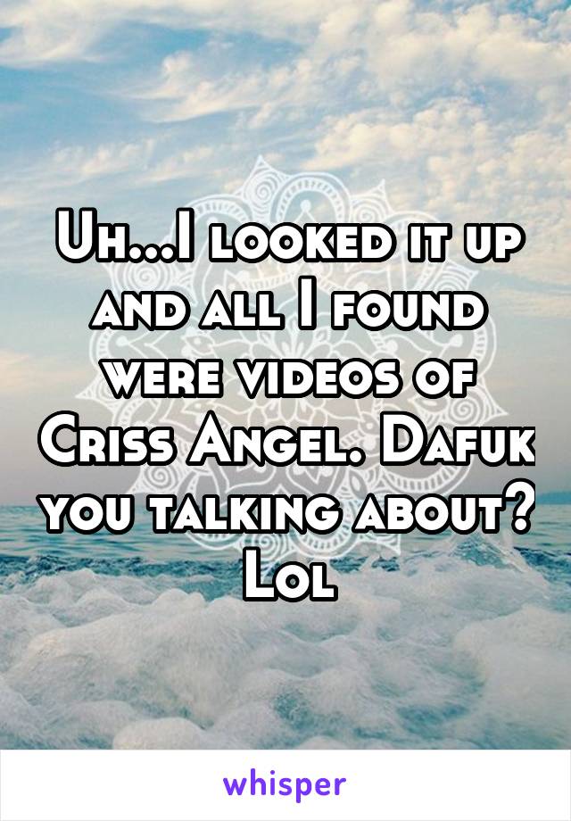 Uh...I looked it up and all I found were videos of Criss Angel. Dafuk you talking about? Lol