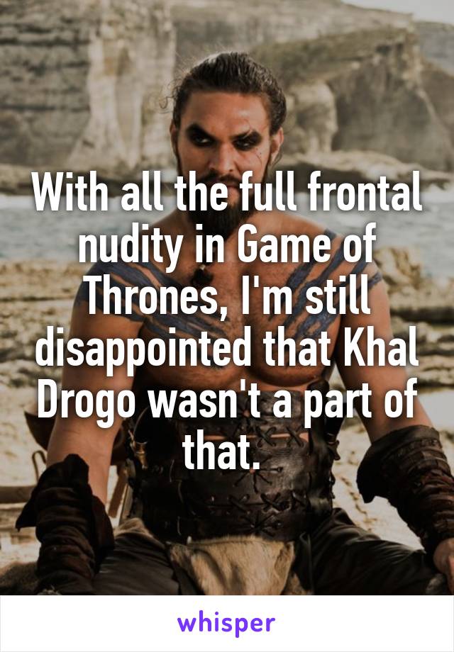 With all the full frontal nudity in Game of Thrones, I'm still disappointed that Khal Drogo wasn't a part of that. 