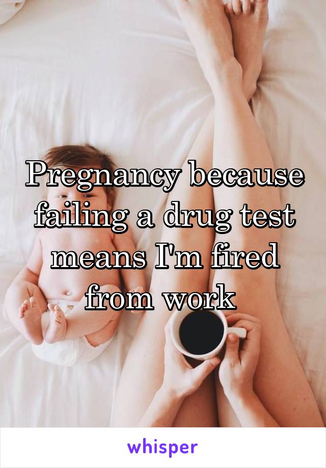 Pregnancy because failing a drug test means I'm fired from work 