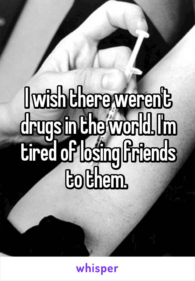 I wish there weren't drugs in the world. I'm tired of losing friends to them. 