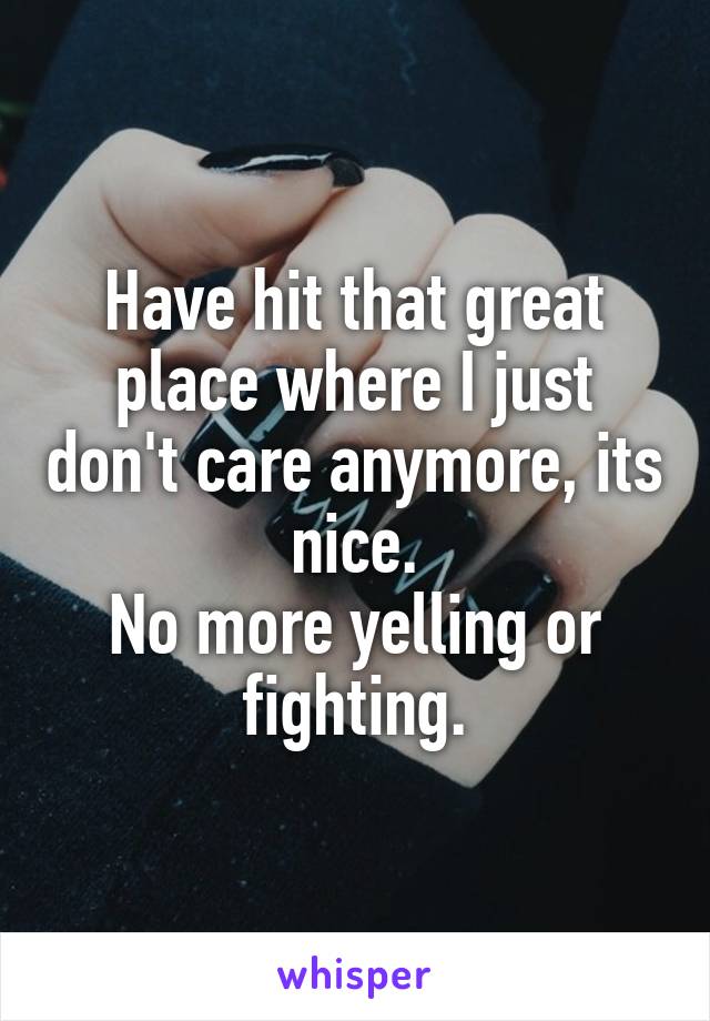 Have hit that great place where I just don't care anymore, its nice.
No more yelling or fighting.