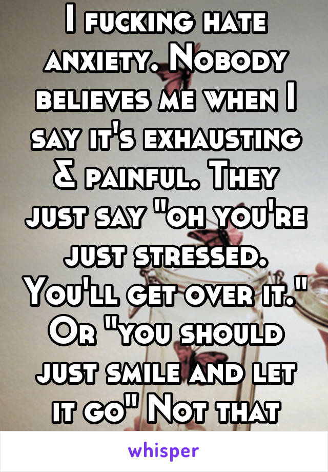 I fucking hate anxiety. Nobody believes me when I say it's exhausting & painful. They just say "oh you're just stressed. You'll get over it." Or "you should just smile and let it go" Not that easy....