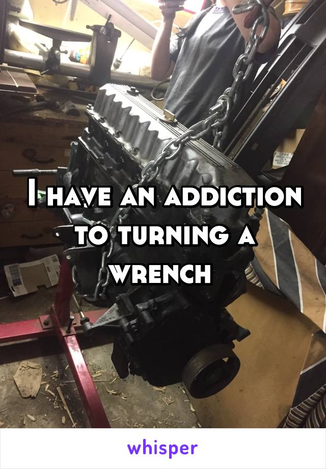 I have an addiction to turning a wrench 