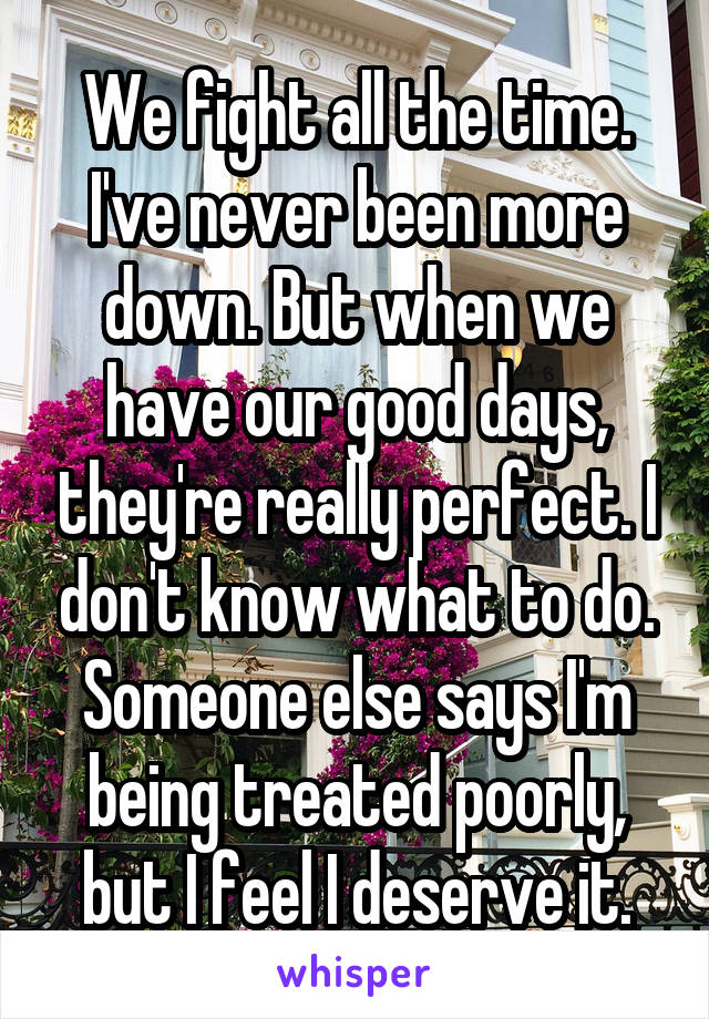 We fight all the time. I've never been more down. But when we have our good days, they're really perfect. I don't know what to do. Someone else says I'm being treated poorly, but I feel I deserve it.