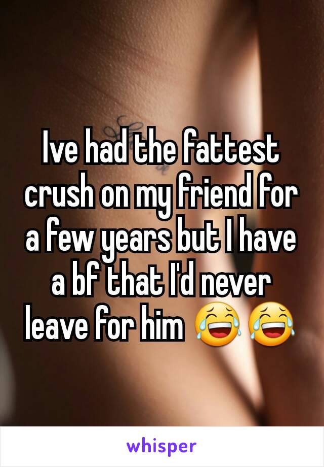 Ive had the fattest crush on my friend for a few years but I have a bf that I'd never leave for him 😂😂