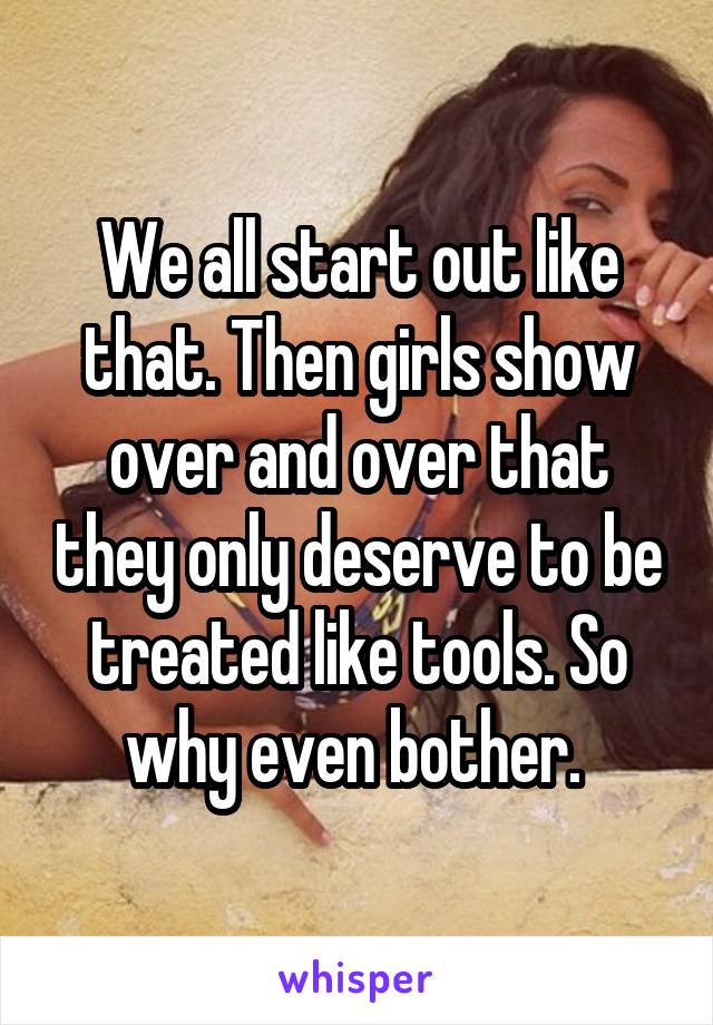 We all start out like that. Then girls show over and over that they only deserve to be treated like tools. So why even bother. 