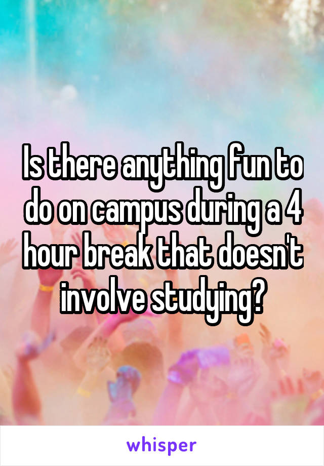 Is there anything fun to do on campus during a 4 hour break that doesn't involve studying?