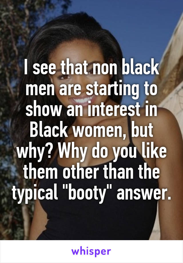 I see that non black men are starting to show an interest in Black women, but why? Why do you like them other than the typical "booty" answer.