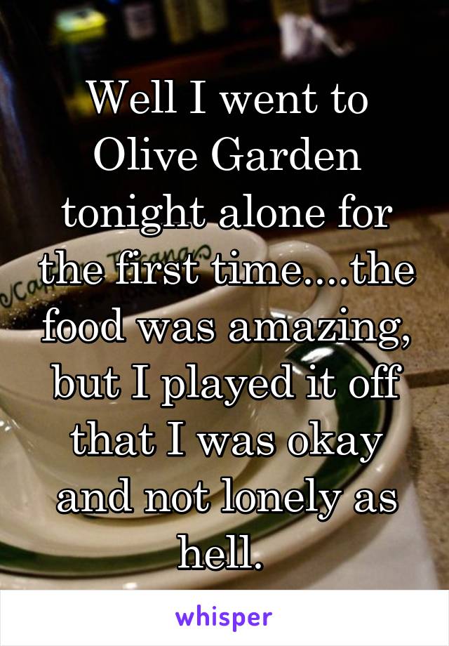 Well I went to Olive Garden tonight alone for the first time....the food was amazing, but I played it off that I was okay and not lonely as hell. 