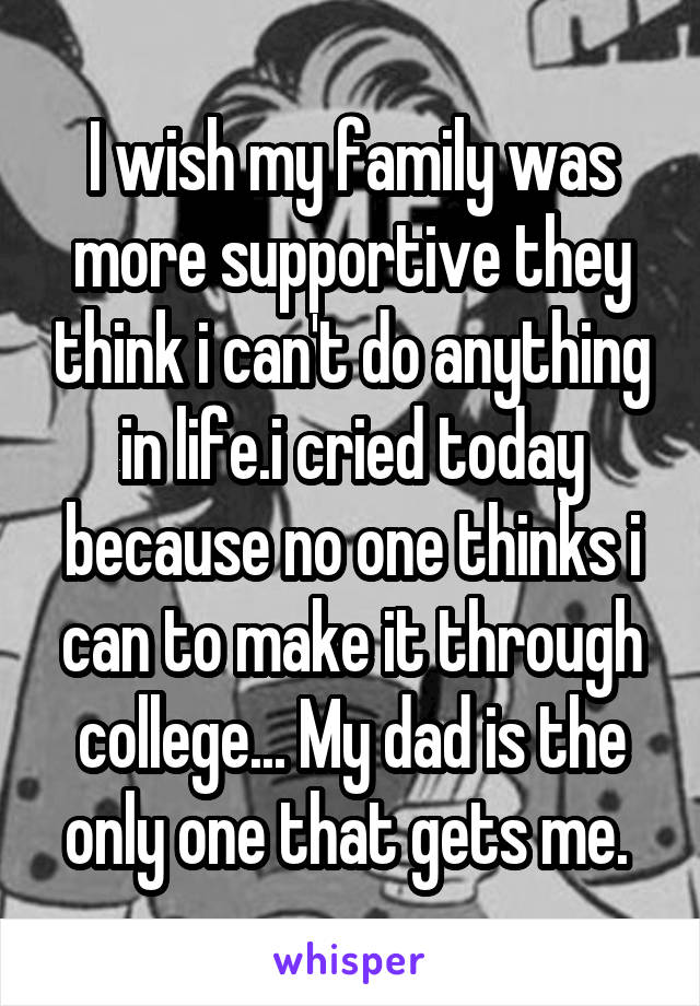 I wish my family was more supportive they think i can't do anything in life.i cried today because no one thinks i can to make it through college... My dad is the only one that gets me. 