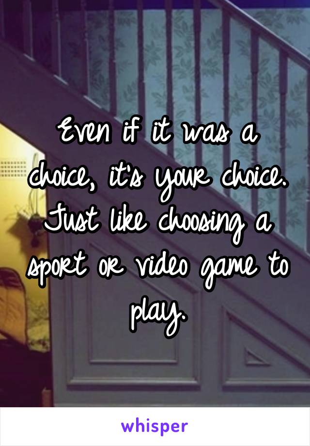 Even if it was a choice, it's your choice. Just like choosing a sport or video game to play.