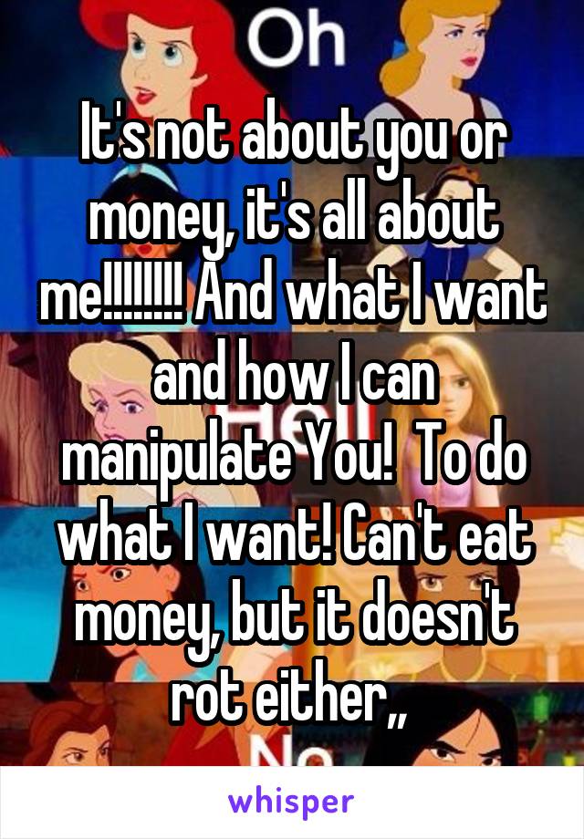 It's not about you or money, it's all about me!!!!!!!! And what I want and how I can manipulate You!  To do what I want! Can't eat money, but it doesn't rot either,, 