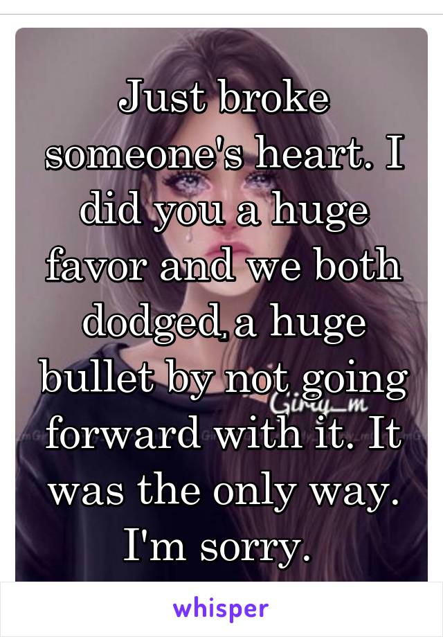 Just broke someone's heart. I did you a huge favor and we both dodged a huge bullet by not going forward with it. It was the only way. I'm sorry. 