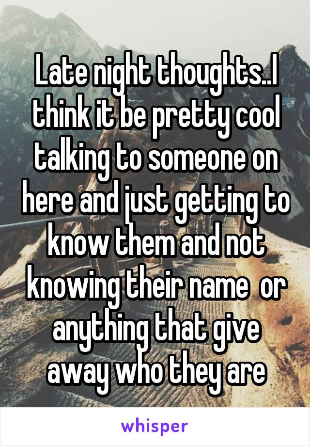 Late night thoughts..I think it be pretty cool talking to someone on here and just getting to know them and not knowing their name  or anything that give away who they are